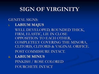 SIGN OF VIRGINITY
GENITAL SIGNS:
i. LABIUM MAJUS
WELL DEVELOPED, ROUNDED THICK,
FIRM, ELASTIC, LIE IN CLOSE
OPPOSITION TO EACH OTHER,
COMPLETELY COVERING THE MINORA,
CLITORIS, CLITORIS & VAGINAL ORIFICE.
POST COMMISSURE INTACT.
ii. LABIUM MINUS
PINKISH / ROSE COLORED
FOURCHETE INTACT
 
