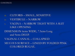 iii. CLITORIS – SMALL, SENSITIVE
iv. VESTIBULE – NARROW
v. VAGINA – NARROW TIGHT WITH A SLIT
LIKE OPENING
DIMENSION 6cms WIDE, 7.5cms Long
and 9cms DEEP.
VAGINAL CANNAL – COLLAPSED
MUCOUS SURFACE – LINED BY FOLDED PINK
COLORED RUGAE.
CONTINUE
 