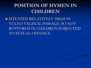 POSITION OF HYMEN IN
CHILDREN
 SITUATED RELATIVELY HIGH IN
VULVO-VAGINAL PASSAGE. SO NOT
RUPTURED IN CHILDREN SUBJECTED
TO SEXUAL OFFENCE.
 