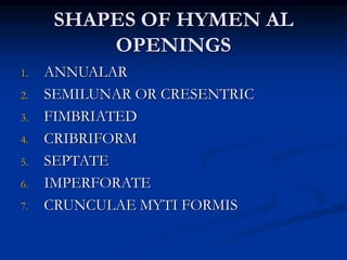 SHAPES OF HYMEN AL
OPENINGS
1. ANNUALAR
2. SEMILUNAR OR CRESENTRIC
3. FIMBRIATED
4. CRIBRIFORM
5. SEPTATE
6. IMPERFORATE
7. CRUNCULAE MYTI FORMIS
 
