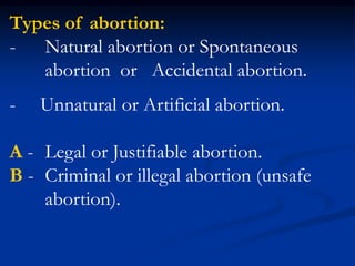 Types of abortion:
- Natural abortion or Spontaneous
abortion or Accidental abortion.
- Unnatural or Artificial abortion.
A - Legal or Justifiable abortion.
B - Criminal or illegal abortion (unsafe
abortion).
 