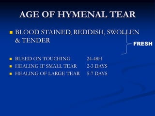 AGE OF HYMENAL TEAR
 BLOOD STAINED, REDDISH, SWOLLEN
& TENDER
 BLEED ON TOUCHING 24-48H
 HEALING IF SMALL TEAR 2-3 DAYS
 HEALING OF LARGE TEAR 5-7 DAYS
FRESH
 