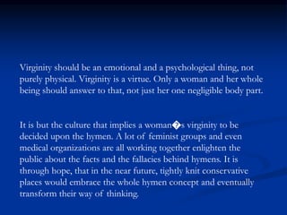 Virginity should be an emotional and a psychological thing, not
purely physical. Virginity is a virtue. Only a woman and her whole
being should answer to that, not just her one negligible body part.
It is but the culture that implies a woman�s virginity to be
decided upon the hymen. A lot of feminist groups and even
medical organizations are all working together enlighten the
public about the facts and the fallacies behind hymens. It is
through hope, that in the near future, tightly knit conservative
places would embrace the whole hymen concept and eventually
transform their way of thinking.
 