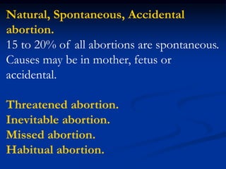 Natural, Spontaneous, Accidental
abortion.
15 to 20% of all abortions are spontaneous.
Causes may be in mother, fetus or
accidental.
Threatened abortion.
Inevitable abortion.
Missed abortion.
Habitual abortion.
 