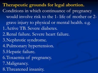 Therapeutic grounds for legal abortion.
Conditions in which continuance of pregnancy
would involve risk to the 1- life of mother or 2-
grave injury to physical or mental health. e.g.
1.Active TB. Severe diabetes.
2.Renal failure. Severe heart failure.
3.Nephrotic syndrome.
4.Pulmonary hypertension.
5.Hepatic failure.
6.Toxaemia of pregnancy.
7.Malignancy.
8.Threatened insanity.
 