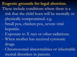 Eugenic grounds for legal abortion.
These include conditions where there is a
risk that the child born will be mentally or
physically compromised. e.g.
- Small pox, chicken pox, severe viral
hepatitis.
- Exposure to X rays or other radiations.
- When mother has received cytotoxic
drugs.
- Chromosomal abnormalities or inheritable
mental disorders in parents.
 