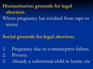 Humanitarian grounds for legal
abortion.
Where pregnancy has resulted from rape or
incest.
Social grounds for legal abortion.
1. Pregnancy due to contraceptive failure.
2. Poverty.
3. Already a subnormal child in home. etc
 