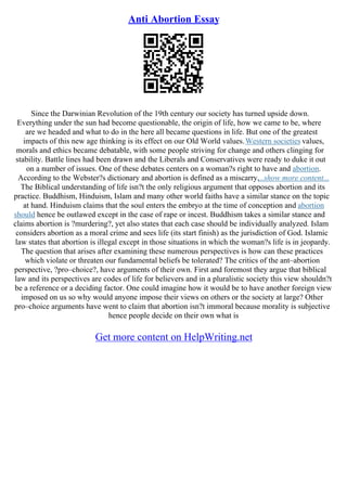 Anti Abortion Essay
Since the Darwinian Revolution of the 19th century our society has turned upside down.
Everything under the sun had become questionable, the origin of life, how we came to be, where
are we headed and what to do in the here all became questions in life. But one of the greatest
impacts of this new age thinking is its effect on our Old World values.Western societies values,
morals and ethics became debatable, with some people striving for change and others clinging for
stability. Battle lines had been drawn and the Liberals and Conservatives were ready to duke it out
on a number of issues. One of these debates centers on a woman?s right to have and abortion.
According to the Webster?s dictionary and abortion is defined as a miscarry,...show more content...
The Biblical understanding of life isn?t the only religious argument that opposes abortion and its
practice. Buddhism, Hinduism, Islam and many other world faiths have a similar stance on the topic
at hand. Hinduism claims that the soul enters the embryo at the time of conception and abortion
should hence be outlawed except in the case of rape or incest. Buddhism takes a similar stance and
claims abortion is ?murdering?, yet also states that each case should be individually analyzed. Islam
considers abortion as a moral crime and sees life (its start finish) as the jurisdiction of God. Islamic
law states that abortion is illegal except in those situations in which the woman?s life is in jeopardy.
The question that arises after examining these numerous perspectives is how can these practices
which violate or threaten our fundamental beliefs be tolerated? The critics of the ant–abortion
perspective, ?pro–choice?, have arguments of their own. First and foremost they argue that biblical
law and its perspectives are codes of life for believers and in a pluralistic society this view shouldn?t
be a reference or a deciding factor. One could imagine how it would be to have another foreign view
imposed on us so why would anyone impose their views on others or the society at large? Other
pro–choice arguments have went to claim that abortion isn?t immoral because morality is subjective
hence people decide on their own what is
Get more content on HelpWriting.net
 
