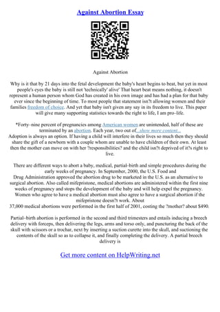 Against Abortion Essay
Against Abortion
Why is it that by 21 days into the fetal development the baby's heart begins to beat, but yet in most
people's eyes the baby is still not 'technically' alive' That heart beat means nothing, it doesn't
represent a human person whom God has created in his own image and has had a plan for that baby
ever since the beginning of time. To most people that statement isn?t allowing women and their
families freedom of choice. And yet that baby isn't given any say in its freedom to live. This paper
will give many supporting statistics towards the right to life, I am pro–life.
*Forty–nine percent of pregnancies among American women are unintended, half of these are
terminated by an abortion. Each year, two out of...show more content...
Adoption is always an option. If having a child will interfere in their lives so much then they should
share the gift of a newborn with a couple whom are unable to have children of their own. At least
then the mother can move on with her ?responsibilities? and the child isn?t deprived of it?s right to
live.
There are different ways to abort a baby, medical, partial–birth and simple procedures during the
early weeks of pregnancy. In September, 2000, the U.S. Food and
Drug Administration approved the abortion drug to be marketed in the U.S. as an alternative to
surgical abortion. Also called mifepristone, medical abortions are administered within the first nine
weeks of pregnancy and stops the development of the baby and will help expel the pregnancy.
Women who agree to have a medical abortion must also agree to have a surgical abortion if the
mifepristone doesn?t work. About
37,000 medical abortions were performed in the first half of 2001, costing the ?mother? about $490.
Partial–birth abortion is performed in the second and third trimesters and entails inducing a breech
delivery with forceps, then delivering the legs, arms and torso only, and puncturing the back of the
skull with scissors or a trochar, next by inserting a suction curette into the skull, and suctioning the
contents of the skull so as to collapse it, and finally completing the delivery. A partial breech
delivery is
Get more content on HelpWriting.net
 