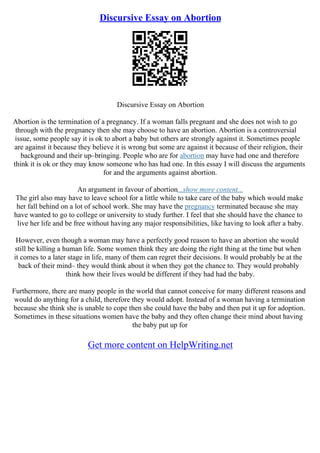 Discursive Essay on Abortion
Discursive Essay on Abortion
Abortion is the termination of a pregnancy. If a woman falls pregnant and she does not wish to go
through with the pregnancy then she may choose to have an abortion. Abortion is a controversial
issue, some people say it is ok to abort a baby but others are strongly against it. Sometimes people
are against it because they believe it is wrong but some are against it because of their religion, their
background and their up–bringing. People who are for abortion may have had one and therefore
think it is ok or they may know someone who has had one. In this essay I will discuss the arguments
for and the arguments against abortion.
An argument in favour of abortion...show more content...
The girl also may have to leave school for a little while to take care of the baby which would make
her fall behind on a lot of school work. She may have the pregnancy terminated because she may
have wanted to go to college or university to study further. I feel that she should have the chance to
live her life and be free without having any major responsibilities, like having to look after a baby.
However, even though a woman may have a perfectly good reason to have an abortion she would
still be killing a human life. Some women think they are doing the right thing at the time but when
it comes to a later stage in life, many of them can regret their decisions. It would probably be at the
back of their mind– they would think about it when they got the chance to. They would probably
think how their lives would be different if they had had the baby.
Furthermore, there are many people in the world that cannot conceive for many different reasons and
would do anything for a child, therefore they would adopt. Instead of a woman having a termination
because she think she is unable to cope then she could have the baby and then put it up for adoption.
Sometimes in these situations women have the baby and they often change their mind about having
the baby put up for
Get more content on HelpWriting.net
 