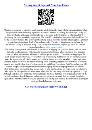 An Argument Against Abortion Essay
Abortion in America is a controversial issue in which both sides have valid arguments at face value.
The pro–choice side has many arguments to support it belief in keeping abortion legal. Many of
these are faulty, and argue points irrelevant to the issue as I will attempt to illustrate, thereby
eliminating the main pro–choice arguments. The pro–life position has somewhat different ideas. The
most popular of these is: The unborn entity is fully human from the moment of conception. Abortion
results in the intentional death of the unborn entity. Therefore, abortion can be defined the
intentional killing of a human being. This killing is in most cases unjustified, since the unborn
human being has a...show more content...
The reason this argument doesn't work is because it is begging the question. In fact, this lie hides
behind a good percentage of the popular arguments for the pro–choice position. One begs the
question when one assumes what one is trying to prove is correct. The question–begging of the
coat–hanger argument is very obvious: but only by assuming that the unborn are not fully human
does the argument work. If the unborn are not fully human, then the pro–choicer has a legitimate
concern, just as one would have in overturning a law forbidding appendicitis operations if countless
people were needlessly dying of both appendicitis and illegal operations. But if the unborn are fully
human, this pro–choice argument is the same as saying that because people die or are harmed
while killing other people, the state should make it safe for them to do so. Even some pro–choicers,
who argue for their position in other ways, admit that the coat hanger/back–alley argument is crap.
Although statistics cant establish a particular moral position, there has been arguments over both the
actual number of illegal abortions and the number of women who died as a result of them before
legalization. Prior to Roe vs Wade, pro–choicers used saying that nearly a million women every year
obtained illegal abortions performed
Get more content on HelpWriting.net
 