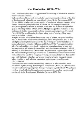 Kim Kardashians Of The Wild
Kim Kardashians of the wild? Exaggerated sexual swellings in non human primates:
mechanisms and functions
Oedemas of sexual tissue with extracellular water retention and swellings of the skin
of the circumanal, subcaudal and paracallosal regions (Krohn Zuckermann, 1937;
Dixson, 1998a) are observed in many species of non human primates, baboons being
famous for their large bright behinds. We know that this engorged feature has
evolved independently 5 times as different tissue areas are involved in each of the
species exhibiting the trait (Dixon, 1998b). Multiple independent evolutions of this
trait suggests that the exaggerated swellings serve an adaptive purpose. (Tecumseh
Fitch, 2011) The possibly quite significant added costs of simply ... Show more
content on Helpwriting.net ...
Analysis on faecal matter showed that turgescence of baboon ano genital swellings
links to the follicular phase of the ovarian cycle, while deturgescence links to the
luteal phase, leading to the conclusion that the swellings are under the influence of
hormonal control in primates (Gillmann and Gilbert, 1946). This suggests that the
role of sexual swellings is to visually indicate the onset of ovulation to male non
human primates. It is observed that swellings indeed attract males independently of
olfactory or behavioural cues (Bielert 1982; Saayman 1970) suggesting evolution of
this attraction to larger swellings occurred due to the reproductive success associated
with it. Males that are able to recognise swellings, discriminate between them and to
mate with the female when hers are largest, would have higher chances to sire an
infant, resulting in high selection pressure on males to react to swelling state.
Ulterior motives
Examples have been found where swellings also occur in other situations where
ovulation is highly unlikely. For example in chimpanzees (Wallis, 1972) tumescence
was observed in an irregular pattern throughout pregnancy, and in Sooty Mangabeys a
swelling virtually identical in size to maximum conception swelling was observed
consistently in the first trimester. (Hadadian Bernstein, 1979) This
 