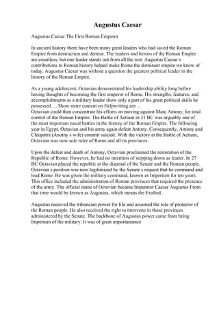 Augustus Caesar
Augustus Caesar The First Roman Emperor
In ancient history there have been many great leaders who had saved the Roman
Empire from destruction and demise. The leaders and heroes of the Roman Empire
are countless, but one leader stands out from all the rest. Augustus Caesar s
contributions to Roman history helped make Rome the dominant empire we know of
today. Augustus Caesar was without a question the greatest political leader in the
history of the Roman Empire.
As a young adolescent, Octavian demonstrated his leadership ability long before
having thoughts of becoming the first emperor of Rome. His strengths, features, and
accomplishments as a military leader show only a part of his great political skills he
possessed. ... Show more content on Helpwriting.net ...
Octavian could then concentrate his efforts on moving against Marc Antony, for total
control of the Roman Empire. The Battle of Actium in 31 BC was arguably one of
the most important naval battles in the history of the Roman Empire. The following
year in Egypt, Octavian and his army again defeat Antony. Consequently, Antony and
Cleopatra (Anotny s wife) commit suicide. With the victory at the Battle of Actium,
Octavian was now sole ruler of Rome and all its provinces.
Upon the defeat and death of Antony, Octavian proclaimed the restoration of the
Republic of Rome. However, he had no intention of stepping down as leader. In 27
BC Octavian placed the republic at the disposal of the Senate and the Roman people.
Octavian s position was now legitimized by the Senate s request that he command and
lead Rome. He was given the military command, known as Imperium for ten years.
This office included the administration of Roman provinces that required the presence
of the army. The official name of Octavian became Imperator Caesar Augustus From
that time would be known as Augustus, which means the Exalted .
Augustus received the tribuncian power for life and assumed the role of protector of
the Roman people. He also received the right to intervene in those provinces
administered by the Senate. The backbone of Augustus power came from being
Imperium of the military. It was of great importantance
 