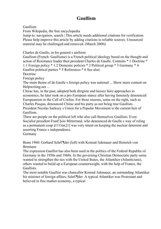 Gaullism
Gaullism
From Wikipedia, the free encyclopedia
Jump to: navigation, search | This article needs additional citations for verification.
Please help improve this article by adding citations to reliable sources. Unsourced
material may be challenged and removed. (March 2008)|
Charles de Gaulle, in his general s uniform
Gaullism (French: Gaullisme) is a French political ideology based on the thought and
action of Resistance leader then president Charles de Gaulle. Contents * 1 Doctrine *
1.1 Foreign policy * 1.2 Domestic policies * 2 Political group * 3 Germany * 4
Gaullist political parties * 5 References * 6 See also|
Doctrine
Foreign policy
The main theme of de Gaulle s foreign policy was national ... Show more content on
Helpwriting.net ...
Chirac has, in the past, adopted both dirigiste and laissez faire approaches to
economics; he later took on a pro European stance after having famously denounced
Europeanism in the Call of Cochin. For these reasons, some on the right, such as
Charles Pasqua, denounced Chirac and his party as not being true Gaullists .
President Nicolas Sarkozy s Union for a Popular Movement is the current heir of
Gaullism.
There are people on the political left who also call themselves Gaullists. Even
Socialist president FranГ§ois Mitterrand, who denounced de Gaulle s way of ruling
as a permanent coup d Г©tat,[1] was very intent on keeping the nuclear deterrent and
asserting France s independence.
Germany
Bonn 1960: Gerhard SchrГ¶der (left) with Konrad Adenauer and Heinrich von
Brentano
The expression Gaullist has also been used in the politics of the Federal Republic of
Germany in the 1950s and 1960s. In the governing Christian Democratic party some
wanted to strengthen the ties with the United States, the Atlantiker (Atlanticians),
others wanted to build up a European counterweight, with the help of France, the
Gaullists.
The most notable Gaullist was chancellor Konrad Adenauer, an outstanding Atlantiker
his minister of foreign affairs, SchrГ¶der. A typical Atlantiker was Protestant and
believed in free market economy, a typical
 