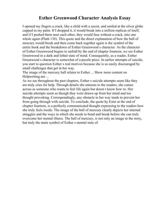 Esther Greenwood Character Analysis Essay
I opened my fingers a crack, like a child with a secret, and smiled at the silver globe
cupped in my palm. If I dropped it, it would break into a million replicas of itself,
and if I pushed them near each other, they would fuse without a crack, into one
whole again (Plath 138). This quote and the direct explanation of how the ball of
mercury would break and then come back together again is the symbol of the
entire book and the breakdown of Esther Greenwood s character. As the character
of Esther Greenwood begins to unfold by the end of chapter fourteen, we see Esther
Greenwood in a dark and lethal state of mind. Consequently, as a reader, Esther
Greenwood s character is somewhat of a puzzle piece. In earlier attempts of suicide,
you start to question Esther s real motives because she is so easily discouraged by
small challenges that get in her way.
The image of the mercury ball relates to Esther ... Show more content on
Helpwriting.net ...
As we see throughout the past chapters, Esther s suicide attempts seem like they
are truly cries for help. Through details she entrusts to the readers, she comes
across as someone who wants to feel life again but doesn t know how to. Her
suicide attempts seem as though they were drawn up from her mind and too
thought provoking. Correspondingly, any obstacle in her way tends to prevent her
from going through with suicide. To conclude, the quote by Ester at the end of
chapter fourteen, is a perfectly communicated thought expressing to the readers how
she truly feels inside. The image of the ball of mercury clearly depicts her internal
struggles and the ways in which she needs to bend and break before she can truly
overcome her mental illness. The ball of mercury, is not only an image in the story,
but truly the main symbol of Esther s mental state of
 