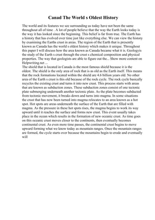 Canad The World s Oldest History
The world and its features we see surrounding us today have not been the same
throughout all of time . A lot of people believe that the way the Earth looks today is
the way it has looked since the beginning. This belief is far from true. The Earth has
a history that has evolved over time just like everything else. We can view the history
by examining the Earths crust in areas. The region of the Earth that is presently
known as Canada has the world s oldest history which makes it unique. Throughout
this paper I will discuss how the area known as Canada became what it is. Geologyis
the study of the Earth s crust through the crust s chemical composition and physical
properties. The way that geologists are able to figure out the... Show more content on
Helpwriting.net ...
The shield that is located in Canada is the most famous shield because it is the
oldest. The shield is the only area of rock that is as old as the Earth itself. This means
that the rock formations located within the shield are 4.6 billion years old. No other
area of the Earth s crust is this old because of the rock cycle. The rock cycle basically
recycles the existing crust and turns it into new crust. This process starts with areas
that are known as subduction zones. These subduction zones consist of one tectonic
plate submerging underneath another tectonic plate. As the plate becomes subducted
from tectonic movement, it breaks down and turns into magma. In some situations
the crust that has now been turned into magma relocates to an area known as a hot
spot. Hot spots are areas underneath the surface of the Earth that are filled with
magma. As the pressure in these hot spots rises, the magma begins to work its way
upward until it reaches the surface and forms new crust. This event usually takes
place in the ocean which results in the formation of new oceanic crust. As time goes
on this oceanic crust moves closer to the continents, then eventually becomes
continental crust. As even more time passes, the continental crust begins to move
upward forming what we know today as mountain ranges. Once the mountain ranges
are formed, the cycle starts over because the mountains begin to erode and eventually
will
 