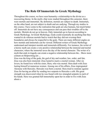 The Role Of Immortals In Greek Mythology
Throughout this course, we have seen humanity s relationship to the divine as a
reoccurring theme. In the myth s that were studied throughout this semester, there
were mortals and immortals. By definition, mortals are subject to death. Immortals,
on the other hand, are not subject to death and are undying. Through my studies in
this course, I have come to the realization that gods are also humans, but much better
off. Immortals do not have any consequences and can pass their troubles off to the
mortals. Mortals do not go to heaven. Only immortals go to heaven according to
Greek Mythology. In Greek Mythology, Gods could essentially do anything that they
wanted to do whereas mortals had to watch that they did not overstep their
boundaries and always be respectful to the gods. There are many different angles on
how mortals and immortals can be viewed. Different writers of Greek Mythology
understand and interpret mortals and immortals differently. For instance, the writer of
a heroic myth can create a very positive relationship between the immoral and mortal
characters, where the immortal saves the day of the mortal character. The writer of a
myth that ends in tragedy can create a negative relationship between the... Show more
content on Helpwriting.net ...
Zeus was the king of the gods, the god of sky and weather, law, order, and fate.
Zeus was also born immortal. Zeus lusted to marry a mortal woman. After six
lovers, he found love with his sister, Hera, who was mortal. Hera dealt with Zeus
lusting himself at numerous women. Among one of his affairs, Zeus impregnated
Alcmene with Hercules. Hercules was born a mortal. Hera tried to retaliate against
Zeus for having an affair by sending two serpents to Hercules s crib. His great
strength was discovered when he was found with two strangled serpents in each of
his hands. Hera was granted full immortality upon her in order to live with Zeus
about a
 