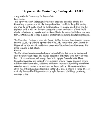 Report on the Canterbury Earthquake of 2011
A report On the Canterbury Earthquake 2011
Introduction
This report will show the reader about which areas and buildings around the
Canterbury region were critically damaged and inaccessible to the public during
and after the earth quake which hit the Canterbury region and was felt beyond the
region as well, it will split into two categories cultural and natural effects. I will
also be referring to my special analysis data. Also in the report I will show you were
the CDEM should be located in case of another serious natural disaster might occur.
The Canterbury Region, as shown in figure 1 is New Zealand largest region ranging
to about 25,252 sq. km with a population of 462,783 (updated on 2006).One of the
biggest cities who was hit hard by the quake was Christchurch, which most of this
report is going to talk about.
Cultural
The Christchurch earth quake had many cultural effects that occurred during and
after the quake such streets and houses: Properties and streets were buried in thick
layers of silt, and water and sewage from broken pipes flooded streets. House
foundations cracked and buckled wrecking many homes. Several thousand homes
will have to be demolished, and some sections of suburbs will probably never be re
occupied such as houses in the red zone, as shown in figure 10. Another cultural
effect was critically damaged buildings in the CBD area, as shown in figure 13. The
critically damaged buildings that were brought down were buildings previously
damaged in the
 