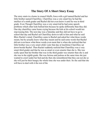 The Story Of A Short Story Essay
The story starts in a home in council bluffs, Iowa with a girl named Rachel and her
little brother named Charrilliey. Charrilliey was a very smart boy he had the
intellect of a ninth grader and Rachel did not even know it until he was in third
grade. Even Though Charrilliey was a very smart kid he had some speech
problems which other kids bullied him because he spoke differently than they did.
One day charrilliey came home crying because the kids at his school would not
stop teasing him. The next day was a Saturday and they did not have to go to
school that day and Rachel sat Charrilliey down to talk to him and what he said
Blew Rachel s mind. Charrilliey came to Rachel and asked her what those words
meant, but he actually knew what they meant and he said some words that Rachel
did not even know what those words even ment that is when she realized that her
little brother was a very smart child. Later that day at lunchtime Charrilliey sat
down beside Rachel. Then Rachel suddenly realized that Charrilliey was a very
smart third grader and that he was as smart or even smarter than she is. She was
really upset that her brother that was in the third grader was smarter than she is and
she was in the eighth grade. She was furious and jealous at the same time she just
wanted to crawl under her bed and die then she remembered that they can not die so
she will just be their hungry the whole time she was under their. So she said that she
will have to deal with it the rest of the
 