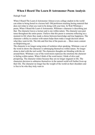 When I Heard The Learn D Astronomer Poem Analysis
Haleigh Youll
When I Heard The Learn d Astronomer Almost every college student in the world
can relate to being bored in a lecture hall. Old professors teaching boring material that
does not relate to what you want to be doing with your time. In Walt Whitman s
poem, When I Heard the Learn d Astronomer, Whitman s character is describing just
that. The character leaves a lecture and is one within nature. The character uses past
tense throughout the entire poem. I believe that this poem is someone reflecting on a
moment in life where they made a choice between knowledge and true happiness. The
character s ability to connect with nature helps them make a tough decision about
what they want in life. The title and first line of the poem are ... Show more content
on Helpwriting.net ...
The character is no longer using terms of isolation when speaking. Whitman s use of
the word in shows the character is submerging themselves within nature. No longer
alone to deal with the real world. The characters thoughts are blending with the air
around them. Whitman s use of the word moist expresses the emotions the character
is feeling within nature. When I think of the word moist, I think of alive and
prospering. The character relates because they are no longer stagnant in life. The
characters decision to submerse themselves in the natural world will further liven up
their life. The character no longer has the weight of the world on their shoulders and
is free to be who they truly want to
 