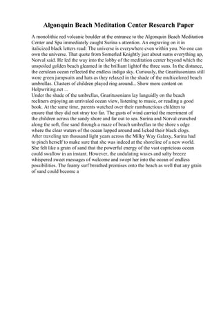 Algonquin Beach Meditation Center Research Paper
A monolithic red volcanic boulder at the entrance to the Algonquin Beach Meditation
Center and Spa immediately caught Surina s attention. An engraving on it in
italicized black letters read: The universe is everywhere even within you. No one can
own the universe. That quote from Somerled Knightly just about sums everything up,
Norval said. He led the way into the lobby of the meditation center beyond which the
unspoiled golden beach gleamed in the brilliant lightof the three suns. In the distance,
the cerulean ocean reflected the endless indigo sky. Curiously, the Gnaritusonians still
wore green jumpsuits and hats as they relaxed in the shade of the multicolored beach
umbrellas. Clusters of children played ring around... Show more content on
Helpwriting.net ...
Under the shade of the umbrellas, Gnaritusonians lay languidly on the beach
recliners enjoying an unrivaled ocean view, listening to music, or reading a good
book. At the same time, parents watched over their rambunctious children to
ensure that they did not stray too far. The gusts of wind carried the merriment of
the children across the sandy shore and far out to sea. Surina and Norval crunched
along the soft, fine sand through a maze of beach umbrellas to the shore s edge
where the clear waters of the ocean lapped around and licked their black clogs.
After traveling ten thousand light years across the Milky Way Galaxy, Surina had
to pinch herself to make sure that she was indeed at the shoreline of a new world.
She felt like a grain of sand that the powerful energy of the vast capricious ocean
could swallow in an instant. However, the undulating waves and salty breeze
whispered sweet messages of welcome and swept her into the ocean of endless
possibilities. The foamy surf breathed promises onto the beach as well that any grain
of sand could become a
 