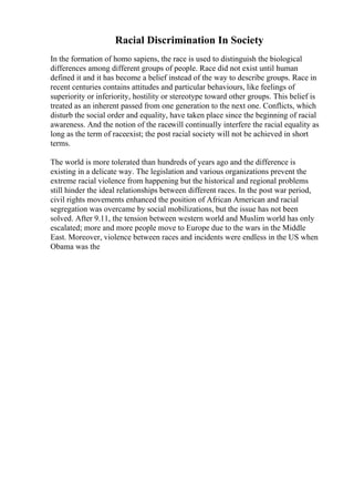 Racial Discrimination In Society
In the formation of homo sapiens, the race is used to distinguish the biological
differences among different groups of people. Race did not exist until human
defined it and it has become a belief instead of the way to describe groups. Race in
recent centuries contains attitudes and particular behaviours, like feelings of
superiority or inferiority, hostility or stereotype toward other groups. This belief is
treated as an inherent passed from one generation to the next one. Conflicts, which
disturb the social order and equality, have taken place since the beginning of racial
awareness. And the notion of the racewill continually interfere the racial equality as
long as the term of raceexist; the post racial society will not be achieved in short
terms.
The world is more tolerated than hundreds of years ago and the difference is
existing in a delicate way. The legislation and various organizations prevent the
extreme racial violence from happening but the historical and regional problems
still hinder the ideal relationships between different races. In the post war period,
civil rights movements enhanced the position of African American and racial
segregation was overcame by social mobilizations, but the issue has not been
solved. After 9.11, the tension between western world and Muslim world has only
escalated; more and more people move to Europe due to the wars in the Middle
East. Moreover, violence between races and incidents were endless in the US when
Obama was the
 