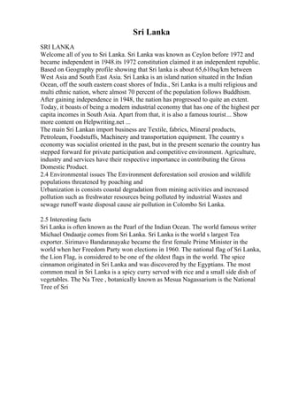 Sri Lanka
SRI LANKA
Welcome all of you to Sri Lanka. Sri Lanka was known as Ceylon before 1972 and
became independent in 1948.its 1972 constitution claimed it an independent republic.
Based on Geography profile showing that Sri lanka is about 65,610sq/km between
West Asia and South East Asia. Sri Lanka is an island nation situated in the Indian
Ocean, off the south eastern coast shores of India., Sri Lanka is a multi religious and
multi ethnic nation, where almost 70 percent of the population follows Buddhism.
After gaining independence in 1948, the nation has progressed to quite an extent.
Today, it boasts of being a modern industrial economy that has one of the highest per
capita incomes in South Asia. Apart from that, it is also a famous tourist... Show
more content on Helpwriting.net ...
The main Sri Lankan import business are Textile, fabrics, Mineral products,
Petroleum, Foodstuffs, Machinery and transportation equipment. The country s
economy was socialist oriented in the past, but in the present scenario the country has
stepped forward for private participation and competitive environment. Agriculture,
industry and services have their respective importance in contributing the Gross
Domestic Product.
2.4 Environmental issues The Environment deforestation soil erosion and wildlife
populations threatened by poaching and
Urbanization is consists coastal degradation from mining activities and increased
pollution such as freshwater resources being polluted by industrial Wastes and
sewage runoff waste disposal cause air pollution in Colombo Sri Lanka.
2.5 Interesting facts
Sri Lanka is often known as the Pearl of the Indian Ocean. The world famous writer
Michael Ondaatje comes from Sri Lanka. Sri Lanka is the world s largest Tea
exporter. Sirimavo Bandaranayake became the first female Prime Minister in the
world when her Freedom Party won elections in 1960. The national flag of Sri Lanka,
the Lion Flag, is considered to be one of the oldest flags in the world. The spice
cinnamon originated in Sri Lanka and was discovered by the Egyptians. The most
common meal in Sri Lanka is a spicy curry served with rice and a small side dish of
vegetables. The Na Tree , botanically known as Mesua Nagassarium is the National
Tree of Sri
 