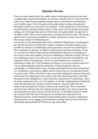 Quentin Stevens
There are many studies about how public spaces are designed, preserved and used
to address their social functionalities. For instance, Quentin Stevens in his book The
Ludic City: Exploring the potential of public space is interested in nonfunctional
uses of public spaces. He is focused on how people play to explain the potential
perception and the use of the built environment1 . In the introduction of his book he
stats that people experience public spaces in three ways: the way people sense urban
settings, move through them and act within them. He explains that everyday life in
the public realm reflex several social needs, including the need for play. The density
and diversity of activities assembled in a public spacemeans mixing, interaction,...
Show more content on Helpwriting.net ...
It is the force of the human presence in the world (Paul Shepheard). Considering the
fact that the characters of utopia have begun to change to the urban design society
possible by advances in technologies and engineering, since the new technologies
have a potential for playing, we shall be questioning concerning technology. To do
so, we need to be able to experience the technological within its own bounds and
ask: what are the social impacts of the new technologies within the society? We live
in a technological age, in our daily lives, we are more and more surrounded by and
interfaced with new technologies. We live in and trough the new evolution of
technology in daily life. From workplaces to homes to our towns, human experience
is to an unprecedented extend the experience of being interfaced with new
technologies, of imbibing their logic, of being surrounded by them and seeking them
out. Technology is growing so rapidly and its controversies are an important feature
in society today. While some believe they are morally obligated to increase the power
and presence of technology in the world, on the other hand, many believe that there
are general moral obligations to reduce the power and presence of technology. There
are many arguments in this case. For instance, in Arendt s interpretation of modernity
when she articulates the concept of Earth Alienation , discusses about the new
science and development of natural science in the modern age. She is concerned
about the issue and stats that, the modern age has brought us too close to nature by
elevating labor, the most natural of human activities, to the highest position within
the vita activa306. She knows this process as shifting from thing itself to its
fabrication process, which Instead of creating public spaces for action, deliberation,
and discussion, we are engage in the production of things that are by her definition
destructible and perishable.307 Moreover, she express that
 