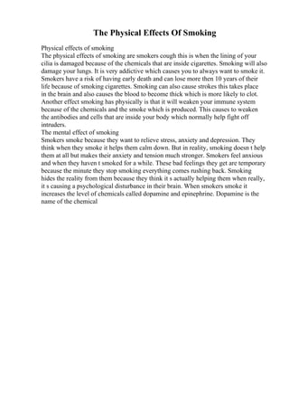 The Physical Effects Of Smoking
Physical effects of smoking
The physical effects of smoking are smokers cough this is when the lining of your
cilia is damaged because of the chemicals that are inside cigarettes. Smoking will also
damage your lungs. It is very addictive which causes you to always want to smoke it.
Smokers have a risk of having early death and can lose more then 10 years of their
life because of smoking cigarettes. Smoking can also cause strokes this takes place
in the brain and also causes the blood to become thick which is more likely to clot.
Another effect smoking has physically is that it will weaken your immune system
because of the chemicals and the smoke which is produced. This causes to weaken
the antibodies and cells that are inside your body which normally help fight off
intruders.
The mental effect of smoking
Smokers smoke because they want to relieve stress, anxiety and depression. They
think when they smoke it helps them calm down. But in reality, smoking doesn t help
them at all but makes their anxiety and tension much stronger. Smokers feel anxious
and when they haven t smoked for a while. These bad feelings they get are temporary
because the minute they stop smoking everything comes rushing back. Smoking
hides the reality from them because they think it s actually helping them when really,
it s causing a psychological disturbance in their brain. When smokers smoke it
increases the level of chemicals called dopamine and epinephrine. Dopamine is the
name of the chemical
 