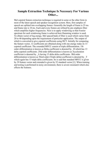 Sample Extraction Technique Is Necessary For Various
Other...
Mel cepstral feature extraction technique is required in some or the other form in
most of the latest speech and speaker recognition system. Here, first samples of
speech are splitted into overlapping frames. Generally the length of frame is 25 ms
and frame rate is 10 ms. Each and every frames are refined by pre emphasis filter
which amplifies higher frequencies. Next is to apply windowing so that Fourier
spectrum for each windowing frame is achieved here Hamming window is used.
To obtain vector of log energy, Mel spaced bank of filter is used which varies from
20 to 40 depending upon the requirement of particular application. The output of
which is converted to give cepstral coefficients using DCT. Initially for computing
the feature vector, 12 coefficients are obtained along with one energy make its 13
cepstral coefficient. The extended MFCC consist of triple differentiation. 1St
order differentiation is known as Delta coefficient is denoted by _D which has 13
delta cepstral coefficients. 2Nd order differentiation is known as Acceleration
coefficient is denoted by _A having 13 delta delta coefficients. 3Rd order
differentiation is known as Third order (Triple delta) coefficient is denoted by _T
which again has 13 triple delta coefficients. Its is said that standard MFCC is given
by 39 feature vector and extended is given by 52 standard vector [1]. When training
and testing is performed in noisy environment, there is severe mismatch which also
effects the features.
 