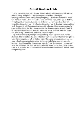 Seventh Grade And Girls
Typical love and romance is common through all ages whether your crush is smart,
athletic, funny ,and pretty. All boys imagine to have that kind of girl
someday,someone who is loving,caring,and pretty. All of that is common in these
two stories, Seventh Grade and Girls. This is about two boys, of the age of thirteen,
trying to get their crush s attention, but all doesn t go well when they show off a
little of the things they can t do when the things they can do don t get recognized too
well. Romance is a difficult thingto accomplish when the things you do are overly
expressed by things you don t know and can t do. In this story of Seventh Grade, it
all started out when summer was over and it was a new year of school and Victor
had been trying... Show more content on Helpwriting.net ...
They both differences by the age, setting and they would appeal to their crush s
attention. They were both the same when they were successful when they accepted to
what they were going to ask in the first place. One was a romance comedy and one
wasn t. In all perspective in these two stories one had a better way of expressing
how they liked them while the other one started off and didn t even try because they
were shy. Although, the Girls had places when he would try but didn t have the gut
to do it. In all, these two stories had a differences and the same in both when it came
to impressing their
 