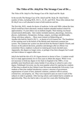 The Titles of Dr. Jekyll in The Strange Case of Dr....
The Titles of Dr. Jekyll in The Strange Case of Dr. Jekyll and Mr. Hyde
In the novella The Strange Case of Dr. Jekyll and Mr. Hyde, Dr. Jekyll held a
number of titles, including M.D., D.C.L., LL.D., and F.R.S. These titles indicate that
Dr Jekyll was a well educated in man in both medicine and law.
The first title, M.D., stands for doctor of medicine. In the mid 1800 s (about the time
Jekyll would have been educated), medical students attended medical school for
approximately 3 4 years (there was no definite length). Their training was based
around natural philosophy : their studies included anatomy, physiology, chemistry,
physics, mathematics, therapeutics, biology, surgery, sociology and philosophy.
Along with these subjects, ... Show more content on Helpwriting.net ...
Another title held by Jekyll is D.C.L., or doctor of civil (canon) law. The foundation
of this training rests in the beliefs of the British (and American) common law
system. The common law system was derived from the Roman Catholic Church, and
focuses on the judicial decisions, penalties and damages after an offense was
committed. Heavy emphasis is placed on studying previously decided cases.
Apparently, this degree no longer exists, or perhaps it has been changed, but I could
not find evidence to support either case.
Jekyll also held the title of LL.D. (legum doctor) or doctor of laws. A student would
have to study approximately two to four years to obtain this degree. While it was
not necessary to hold any degree in law back in England in the 1800 s, it was
probably more beneficial and a status builder if you did go to school to earn a law
degree. Edinburgh University was the most popular school for aspiring law students
of that time to attend (in fact, Robert Louis Stevenson attended the University). Law
students of that time studied introductory courses ( structure of government,
organizations of courts of law), domestic relations, contracts with its actions,
criminal law, real property, etc. They were required to pass an exam in each of the
subjects in order to graduate. After leaving school, each student had to complete an
apprenticeship. They also had to take a two part law exam after finishing their
 