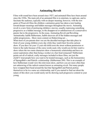 Animating Revolt
Films with sound have been around since 1927, and animated films have been around
since the 1930s. The main job of an animated film is to entertain, to captivate, and to
fascinate the audience, typically with no deeper meaning; however, with the new
genre of Pixarvolt films the children s animation genre has taken a turn leading
toward deeper meanings and hidden messages throughout the movie. Animating
revolt is a new form of portraying children s movies, usually expressing something
progressive as a hidden message, to the disapproval or unbeknownst of a conservative
parent, but to the progressive. In the essay, Animating Revolt and Revolting
Animationby Judith Halberstam, Judith uncovers all of the hidden messages and
subtle progressions... Show more content on Helpwriting.net ...
What most of you parents don t see are the decoded messages that take place in
front of your young children every day while they watch their favorite cartoon
show. If you don t let your 12 year old child cross the street without permission or
listen to the radio because of the curse words used, why would you let him watch a
show where the two main characters show a homoerotic relationship and have no
career aspirations other than being a worker at a fast food restaurant? Halberstam
points out all of radical, crafty messages included in these films, not just the
clichГ© treat people how you want to be treated messages, such as the homoerotics
of SpongeBob s and Patrick s relationship. (Halberstam 289). This is an example of
how Halberstam would view this television show, and how you are more often than
not unknowing of the radical content known as animating revolt. Not many people
have wrapped their head around the fact that SpongeBob and Patrick portray
themselves to be in a same sex relationship, and if you started to find out about the
nature of this show you would surely not be showing such progressive content to your
young
 