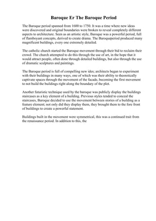 Baroque Er The Baroque Period
The Baroque period spanned from 1600 to 1750. It was a time where new ideas
were discovered and original boundaries were broken to reveal completely different
aspects to architecture. Seen as an artistic style, Baroque was a powerful period, full
of flamboyant concepts, derived to create drama. The Baroqueperiod produced many
magnificent buildings, every one extremely detailed.
The catholic church started the Baroque movement through their bid to reclaim their
crowd. The church attempted to do this through the use of art, in the hope that it
would attract people, often done through detailed buildings, but also through the use
of dramatic sculptures and paintings.
The Baroque period is full of compelling new ides; architects began to experiment
with their buildings in many ways, one of which was their ability to theoretically
captivate spaces through the movement of the facade, becoming the first movement
to not build the buildings right along the boundary of the plot.
Another futuristic technique used by the baroque was publicly display the buildings
staircases as a key element of a building. Previous styles tended to conceal the
staircases, Baroque decided to use the movement between stories of a building as a
feature element; not only did they display them, they brought them to the fore front
of buildings to create a powerful statement.
Buildings built in the movement were symmetrical, this was a continued trait from
the renaissance period. In addition to this, the
 