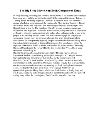 The Big Sleep Movie And Book Comparison Essay
In today s society, one thing that seems to bother people is the number of differences
between a novel and the movie that inevitably follows the publication of that novel.
The Big Sleep, written by Raymond Chandler, is one such novel that less than a
decade after being written inspired the creation of a film, starring Humphrey Bogart
and Lauren Bacall, that contains a few interesting differences. According to John
Dugdale in an article for The Guardian, Chandler created something never seen
before with The Big Sleep. Chandler s main character, Philip Marlowe, is a new type
of detective who represents someone who makes jokes and seems to be at ease with
people of all standing, and the simple fact that Marlowe enjoys the company of
women and women enjoy his company also sets him apart from the rest of the
detectives of the time period (Dugdale). Despite the many similarities existing within
the plot and characters such as Carmen Sternwood, a few key changes within the
depiction of Detective Philip Marlowe differentiate the masterful novel written by
Raymond Chandlerand the Howard Hawks film produced in 1946.... Show more
content on Helpwriting.net ...
Despite this creative license, the film, directed by Howard Hawks, follows
Raymond Chandler s novel closely with regards to the plot. A.G. Geiger remains
the blackmailer and pornographer that is killed by the young Sternwood
chauffeur, Owen Taylor (Chandler 102). Owen Taylor is a character whose only
important role is to be a murderer. Once done with this role, he dies in a way that no
one knows the exact circumstances surrounding his death. Multiple other deaths
occur. The big sleep fills this novel from cover to cover. Joe Brody, an
opportunistic gambler; Harry Jones, a little man; Lash Canino, a deadly thug; and
Mr. Regan, an elusive ex bootlegger, all suffer from the sting of death. The curse of
the big sleep makes the crossing over from Chandler s novel to Hawks s
 