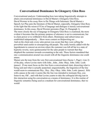 Conversational Dominance In Glengarry Glen Ross
Conversational analysis: Understanding how turn taking linguistically attempts to
attain conversational dominance in David Mamet s Glengarry Glen Ross.
David Worster in his essay How to Do Things with Salesmen: David Mamet s
Speech Act Play puts the literature of David Mamet, especially, Glengarry Glen Ross
in the light that the raison d ГЄtre of language and dialogue is merely conversational
dominance. In this essay, David Worster perorates (Page 14, Paragraph 1).
The more closely the use of language in Glengarry Glen Ross is examined, the more
evident it becomes that the primary purpose of utterance is not to communicate, but
to claim power or to withhold it from others. Dominance and subservience are
established independently ... Show more content on Helpwriting.net ...
And on the client end, every sales person was aware that they were selling the
proverbial sand castles to unsuspecting old people. The crafty homily added with the
legerdemain to concoct an environ where the customer was left all but in a state of
hypnotic reverie, were quintessential for the sales people to warrant that they
shepherd the customer towards covenanting to the sale. These factors mandated that
one s communication arsenal was awash with all the linguistic dominance one could
amass.
Mamet sets the tone from the very first conversational lines (Scene 1, Page1, Line 2)
of the play, where Levine starts with John...John...John. Okay. John. John. Look:
(pause) . If one must focus on this line from a conversational slant, dissecting what is
being said and what is actually purported, unquestionably, the linguistics of the line
would seem to communicate Hey...Hey...Hey. Okay. John. John. Look: (pause) . Rife
with a pause at the end, it seems like the line was intended to insinuate Hey, you
listen to me, Ok! , and with that Levine yearns to take the colloquial driving seat in
this interaction using his conversation as a means of dominance. It is this routine of
linguistic semantics being used as a medium for conversational dominance, that we
would
 