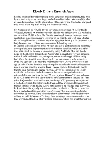 Elderly Drivers Research Paper
Elderly drivers and young drivers are just as dangerous as each other are, they both
have a habit to ignore or even forget road rules and take other risks behind the wheel
of a car. I always hear people talking about old age driver and how bad or how good
they are so this is why I am writing this information report.
My Nan is one of the 419,615 drivers in Victoria who are over 70. According to
VicRoads, there are 58 people licensed in Victoria who are aged over 100 who drive
and more than 13,000 in their 90s. Statistic say older drivers are causing as many
accidents as some young drivers. Drivers who are over the age of 75 have a higher
risk of being killed in a crash than any other age group. When you become older your
body becomes more ... Show more content on Helpwriting.net ...
In Victoria VicRoads allows drives 75 years or older to continue driving, but if they
develop a long term or permanent physical or mental condition, which may affect
their ability to drive they are to immediately notify VicRoads. This will then be
noted on their licence. In New South Wales when a driver turns 75 years a medical
review is to be undertaken every two years, no matter what type of licence they
hold. Once they turn 85 years a hands on driving assessment is to be undertaken
every two years and is be passed to retain their licence. Once a driver reaches the
age of 80 in Western Australia, they are required to undertake a medical assessment
once a year and complete a senior driver s licence renewal declaration to enable
them to have their driver s licence renewed. Drivers in Tasmania are no longer
required to undertake a medical assessment but are encouraged to have their
driving ability assessed once they are 75 years or older. Drivers 75 years and older
in the ACT are to provide a yearly medical certificate that states they are still fit to
drive. In Queensland once a driver reaches the age of 75 years they are to provide
a medical certificate for motor vehicle driver and they are required to have it with
them at all times while driving. A new certificate is to be obtained once every year.
In South Australia, a yearly self assessment is to be obtained if the driver does not
have a medical condition once they reach 75 years. This assessment needs to be
undertaken by a doctor. If the assessment is not obtained then their drivers licence
will not be valid. In Northern Territory, there are no age restrictions on drivers, but
they are required to advise of any medical conditions, which will affect their driving
 