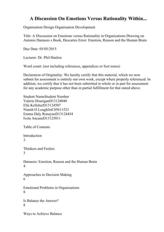 A Discussion On Emotions Versus Rationality Within...
Organisation Design Organisation Development
Title: A Discussion on Emotions versus Rationality in Organisations Drawing on
Antonio Damasio s Book, Descartes Error: Emotion, Reason and the Human Brain
Due Date: 05/05/2015
Lecturer: Dr. Phil Hanlon
Word count: (not including references, appendices or foot notes):
Declaration of Originality: We hereby certify that this material, which we now
submit for assessment is entirely our own work, except where properly referenced. In
addition, we certify that it has not been submitted in whole or in part for assessment
for any academic purpose other than in partial fulfillment for that stated above.
Student NameStudent Number
Valerie HouriganD13124040
Ella KelleherD13124507
Niamh O LoughlinC05611521
Emma Daly RonayneD13124454
Iveta AncaneD13125011
Table of Contents
Introduction
3
Thinkers and Feelers
3
Damasio: Emotion, Reason and the Human Brain
4
Approaches to Decision Making
6
Emotional Problems in Organisations
8
Is Balance the Answer?
8
Ways to Achieve Balance
 