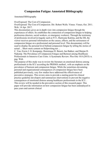 Compassion Fatigue Annotated Bibliography
Annotated Bibliography
OverExposed: The Cost of Compassion .
OverExposed: The Cost of Compassion. Dir. Robert Wells. Vimeo. Vimeo, Oct. 2011.
Web. 14 Apr. 2017.
This documentary gives an in depth view into compassion fatigue through the
experiences of others. Its establishes the connection of compassion fatigue to helping
professions (doctors, social workers, or emergency workers). Through the testimony
of professions involved in tragedy such as 9/11, Hurricane Katrina, and the ER, the
viewer receives personal information on the causes, effects, and the seriousness of
compassion fatigue on a professional and personal level. This documentary will be
used to display the personal level behind compassion fatigue by telling the stories of
actual ... Show more content on Helpwriting.net ...
C. Van, Erwin J. O. Kompanje, Dominique D. Benoit, Jan Bakker, and Marjan D.
Nijkamp. The Prevalence of Compassion Fatigue and Burnout among Healthcare
Professionals in Intensive Care Units: A Systematic Review. Plos One 10.8 (2015): n.
pag. Web.
The purpose of this study was to review the literature on emotional distress among
professionals in the ICU according the PRISMA method , with an emphasis on the
prevalence of burnout and compassion fatigue. While the sometimes devastating
personal and organizational consequences of compassion fatigue have been
published previously, very few studies have addressed the effectiveness of
preventive strategies. This review aims to provide a starting point for clinical
practice guideline developers and summarizes interventions to prevent the negative
consequences of emotional distress among healthcare professionals in the ICU. .
This review will be needed in the preventive section of this research paper. This
paper will provide information on how compassion fatigue has been underplayed in
pass years and current clinical
 