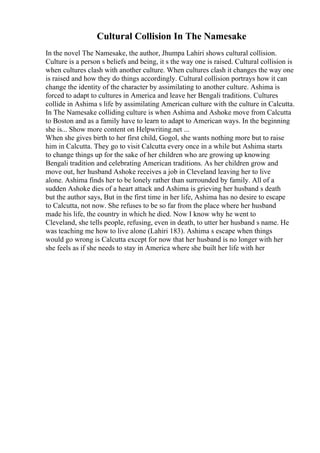 Cultural Collision In The Namesake
In the novel The Namesake, the author, Jhumpa Lahiri shows cultural collision.
Culture is a person s beliefs and being, it s the way one is raised. Cultural collision is
when cultures clash with another culture. When cultures clash it changes the way one
is raised and how they do things accordingly. Cultural collision portrays how it can
change the identity of the character by assimilating to another culture. Ashima is
forced to adapt to cultures in America and leave her Bengali traditions. Cultures
collide in Ashima s life by assimilating American culture with the culture in Calcutta.
In The Namesake colliding culture is when Ashima and Ashoke move from Calcutta
to Boston and as a family have to learn to adapt to American ways. In the beginning
she is... Show more content on Helpwriting.net ...
When she gives birth to her first child, Gogol, she wants nothing more but to raise
him in Calcutta. They go to visit Calcutta every once in a while but Ashima starts
to change things up for the sake of her children who are growing up knowing
Bengali tradition and celebrating American traditions. As her children grow and
move out, her husband Ashoke receives a job in Cleveland leaving her to live
alone. Ashima finds her to be lonely rather than surrounded by family. All of a
sudden Ashoke dies of a heart attack and Ashima is grieving her husband s death
but the author says, But in the first time in her life, Ashima has no desire to escape
to Calcutta, not now. She refuses to be so far from the place where her husband
made his life, the country in which he died. Now I know why he went to
Cleveland, she tells people, refusing, even in death, to utter her husband s name. He
was teaching me how to live alone (Lahiri 183). Ashima s escape when things
would go wrong is Calcutta except for now that her husband is no longer with her
she feels as if she needs to stay in America where she built her life with her
 