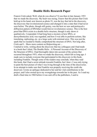 Double Helix Research Paper
Francis Crick asked, Well, what do you observe? It was then in late January 1953
that we made the discovery. My heart was racing, I knew that this picture that Crick
held up in his hand, now known as photo 51, was the key that led to the discovery,
the discovery that revolutionized science and changed it into a state that it had never
seen before. The photo, though still grainy, was the best we saw and portrayed a
diffraction pattern of DNAthat would forever revolutionize science. This is the best
proof that DNA exists in a double helix structure, though it only shows it
qualitatively. I responded. It had long been a mystery at how DNA, or
deoxyribonucleic acid, was regarded, and how it was able to perform actions, like
translating, replicating, etc. on a large scale with minimal error. This was just the
spark that we needed to finally comprehend the structure of DNA. Not long after,
Crick and I... Show more content on Helpwriting.net ...
I started to write, writing about the discovery that my colleagues and I had made
in a book that I titled, The Double Helix : A Personal Account of the Discovery of
the Structure of DNA. I had thoroughly taken into account of the actions that
occurred throughout 1953, when we made the discovery, which felt so long ago. I
made sure to include everyone that participated in this discovery in this book,
including Franklin. Though some of the readers may conclude, when they read
this book, that I had a sexist attitude towards Franklin, but I don t. I was only trying
to paint the best picture of what I was living through at the time of the discoveries.
In an attempt to make sure that Franklin was properly receiving the credit she
deserved, I wrote an epilogue dedicated to her and her vital contributions to the
project, and I also owned up to my wrongdoings towards her in the past. As I read my
draft a final time in 1968 before it was sent off to the publishers, I said to
 