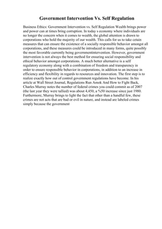 Government Intervention Vs. Self Regulation
Business Ethics: Government Intervention vs. Self Regulation Wealth brings power
and power can at times bring corruption. In today s economy where individuals are
no longer the concern when it comes to wealth, the global attention is drawn to
corporations who hold the majority of our wealth. This calls for us to take cetain
measures that can ensure the existence of a socially responsible behavior amongst all
corporations, and these measures could be introduced in many forms, quite possibly
the most favorable currently being governmentintervention. However, government
intervention is not always the best method for ensuring social responsibility and
ethical behavior amongst corporations. A much better alternative is a self
regulatory economy along with a combination of freedom and transparency in
order to ensure responsible behavior in corporations, in addition to an increase in
efficiency and flexibility in regards to resources and innovation. The first step is to
realize exactly how out of control government regulations have become. In his
article at Wall Street Journal, Regulations Run Amok And How to Fight Back,
Charles Murray notes the number of federal crimes you could commit as of 2007
(the last year they were tallied) was about 4,450, a %50 increase since just 1980.
Furthermore, Murray brings to light the fact that other than a handful few, these
crimes are not acts that are bad or evil in nature, and instead are labeled crimes
simply because the government
 