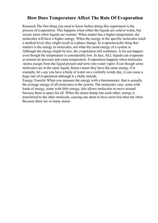 How Does Temperature Affect The Rate Of Evaporation
Research The first thing you need to know before doing this experiment is the
process of evaporation. This happens when either the liquids are cold or warm, but
occurs more when liquids are warmer. When matter has a higher temperature, the
molecules will have a higher energy. When the energy in the specific molecules reach
a marked level, they might result in a phase change. In evaporation,the thing that
matters is the energy in molecules, not what the usual energy of a system is.
Although the energy might be low, the evaporation still continues. A lot can happen
even though the temperature is considerably low. In fact, ALL liquids can evaporate
at normal air pressure and room temperature. Evaporation happens when molecules
/atoms escape from the liquid present and turns into water vapor. Even though some
molecules are in the same liquid, doesn t mean they have the same energy. For
example, let s say you have a body of water on a violently windy day; it can cause a
huge rate of evaporation although it s chilly outside.
Energy Transfer When you measure the energy with a thermometer, that is actually
the average energy of all molecules in the system. The molecules vary: some with
loads of energy, some with little energy; this allows molecules to move around
because there is space for all. When the atoms bump into each other, energy is
transferred to the other molecule, causing one atom to have more/less then the other.
Because there are so many atoms
 