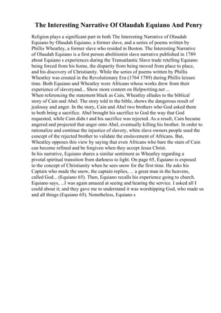 The Interesting Narrative Of Olaudah Equiano And Penry
Religion plays a significant part in both The Interesting Narrative of Olaudah
Equiano by Olaudah Equiano, a former slave, and a series of poems written by
Phillis Wheatley, a former slave who resided in Boston. The Interesting Narrative
of Olaudah Equiano is a first person abolitionist slave narrative published in 1789
about Equiano s experiences during the Transatlantic Slave trade retelling Equiano
being forced from his home, the disparity from being moved from place to place,
and his discovery of Christianity. While the series of poems written by Phillis
Wheatley was created in the Revolutionary Era (1764 1789) during Phillis leisure
time. Both Equiano and Wheatley were Africans whose works drew from their
experience of slaveryand... Show more content on Helpwriting.net ...
When referencing the statement black as Cain, Wheatley alludes to the biblical
story of Cain and Abel. The story told in the bible, shows the dangerous result of
jealousy and anger. In the story, Cain and Abel two brothers who God asked them
to both bring a sacrifice. Abel brought his sacrifice to God the way that God
requested, while Cain didn t and his sacrifice was rejected. As a result, Cain became
angered and projected that anger onto Abel, eventually killing his brother. In order to
rationalize and continue the injustice of slavery, white slave owners people used the
concept of the rejected brother to validate the enslavement of Africans. But,
Wheatley opposes this view by saying that even Africans who bare the stain of Cain
can become refined and be forgiven when they accept Jesus Christ.
In his narrative, Equiano shares a similar sentiment as Wheatley regarding a
pivotal spiritual transition from darkness to light. On page 65, Equiano is exposed
to the concept of Christianity when he sees snow for the first time. He asks his
Captain who made the snow, the captain replies, ... a great man in the heavens,
called God... (Equiano 65). Then, Equiano recalls his experience going to church.
Equiano says, ...I was again amazed at seeing and hearing the service. I asked all I
could about it; and they gave me to understand it was worshipping God, who made us
and all things (Equiano 65). Nonetheless, Equiano s
 