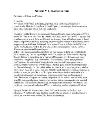Novalis Y El Romanticismo
Novalis y la Г©tica romГЎntica
I. Novalis.
Novalis es romГЎntico e ilustrado, espiritualista y cientifista, progresista y
reaccionario. SГntesis del espГritu de una Г©poca dominada por fuertes contrastes
en lo filosГіfico, estГ©tico, polГtico y religioso.
Friedrich von Hardenberg, literariamente llamado Novalis, nace en Sajonia en 1772 y
muere en 1801, a los 29 aГ±os. Su sistema filosГіfico poГ©tico vincula la belleza con
la vida moral, se aparta de la poГ©tica de su tiempo y desarrolla el amor por la Edad
Media. Inspirado en Fichte y Schelling, incorpora como elementos fundamentales de
su pensamiento la idea de la libertad, de la aspiraciГіn a lo infinito, la dialГ©ctica
sujeto objeto, la concepciГіn del arte y la acciГіn humana como victoria sobre ...
Show more content on Helpwriting.net ...
a) Los romГЎnticos aspiraban satisfacer en vida su anhelo de lo universal infinito,
de lo absoluto. b) CreГan lograrlo por intuiciГіn progresiva de la esencia, origen y
destino de toda la naturaleza, de la cual se sabГan partes privilegiadas, por tener
conciencia , imaginaciГіn y sentimiento . c) Una actitud tГpica de los primeros
romГЎnticos, fue su dedicaciГіn apasionada a esta intuiciГіn progresiva de la
esencia, origen y destino de todo lo creado. Actitud que a muchos los marginaba de
las formas habituales de vida, sobre todo a los ojos de los buenos burgueses : vivГan
en el ensueГ±o, o en la luna... o en pos de la flor azul . De las necesidades humanas y
vitales, el amor, es quizГЎs la mГЎs ligada a las formas habituales de vida, a la
maraГ±a institucional burguesa y, por eso mismo, motivo de conflicto para el
romГЎntico que vive para los valores y experiencias del mundo trascendente, ultra
sensible, pero que al mismo tiempo es un hombre entero, que necesita una plenitud
terrena, una satisfacciГіn armГіnica de sus necesidades instintivas y normales. Este
conflicto, constituye el nudo dramГЎtico principal de muchas obras romГЎnticas.
Ejemplo, la obra La historia maravillosa de Peter Schlemihl de Adalbert von
Chamisso. P. Schlemihl, llega desde su mundo interior infinito al mundo exterior y
trivial, en busca de amor terreno. No puede, sin embargo,
 