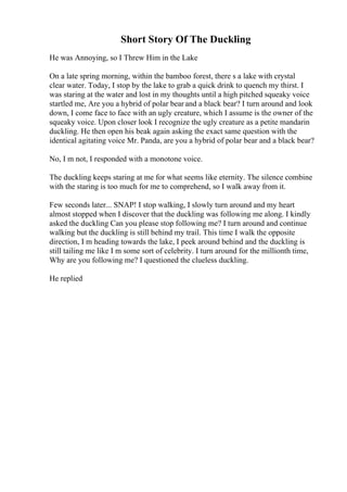Short Story Of The Duckling
He was Annoying, so I Threw Him in the Lake
On a late spring morning, within the bamboo forest, there s a lake with crystal
clear water. Today, I stop by the lake to grab a quick drink to quench my thirst. I
was staring at the water and lost in my thoughts until a high pitched squeaky voice
startled me, Are you a hybrid of polar bear and a black bear? I turn around and look
down, I come face to face with an ugly creature, which I assume is the owner of the
squeaky voice. Upon closer look I recognize the ugly creature as a petite mandarin
duckling. He then open his beak again asking the exact same question with the
identical agitating voice Mr. Panda, are you a hybrid of polar bear and a black bear?
No, I m not, I responded with a monotone voice.
The duckling keeps staring at me for what seems like eternity. The silence combine
with the staring is too much for me to comprehend, so I walk away from it.
Few seconds later... SNAP! I stop walking, I slowly turn around and my heart
almost stopped when I discover that the duckling was following me along. I kindly
asked the duckling Can you please stop following me? I turn around and continue
walking but the duckling is still behind my trail. This time I walk the opposite
direction, I m heading towards the lake, I peek around behind and the duckling is
still tailing me like I m some sort of celebrity. I turn around for the millionth time,
Why are you following me? I questioned the clueless duckling.
He replied
 