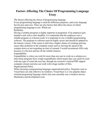 Factors Affecting The Choice Of Programming Language
Essay
The factors affecting the choice of programming language
Every programming language is used for difference purposes, and every language
has his pros and cons. There are also factors that affect the choice of which
programming language to use. Which are:
Reliability
Having a reliable prrogram is highly importan in programin. If an amployee gets
handed a task with a strict deadline. It it ismportant that the employee uses a
reliable program so it doesnt crash. It is important to use a reliable programming
software. The program or software must be highly secure and should be updated to
the latestet version, if the sytem is old it has a higher chance of crashing and may
cause other problems to the computer sytem such as slowing the speed of the
compter down or not respoding on time of comand. I would recommend ADA only
because it is the best and has all the reliable features.
Expandability
Expandibilaty is when you wish for more than one user to work on a solution at a
time Some programs have a high expandibialty which means they can easily be used
with any type of sytem the user has, through my research I realiesd PHP support
computer clusters and also can work with a huge number of files.
Organisational Policy
When choosing a programming language organizational policy. Programs such as
Visual basic are only affective on windows. Visual basic is a very popular object
oriented programing language which only runs smoothly one a windows device.
Maintaince and development costs
 
