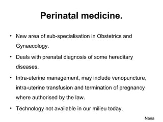 Perinatal medicine.
• New area of sub-specialisation in Obstetrics and
Gynaecology.
• Deals with prenatal diagnosis of some hereditary
diseases.
• Intra-uterine management, may include venopuncture,
intra-uterine transfusion and termination of pregnancy
where authorised by the law.
• Technology not available in our milieu today.
Nana
 