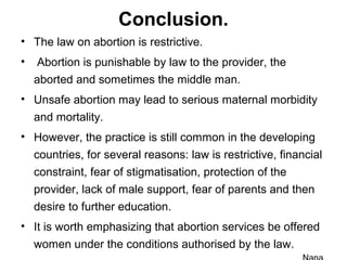 Conclusion.
• The law on abortion is restrictive.
• Abortion is punishable by law to the provider, the
aborted and sometimes the middle man.
• Unsafe abortion may lead to serious maternal morbidity
and mortality.
• However, the practice is still common in the developing
countries, for several reasons: law is restrictive, financial
constraint, fear of stigmatisation, protection of the
provider, lack of male support, fear of parents and then
desire to further education.
• It is worth emphasizing that abortion services be offered
women under the conditions authorised by the law.
 