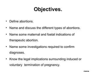 Objectives.
• Define abortions.
• Name and discuss the different types of abortions.
• Name some maternal and foetal indications of
therapeutic abortion.
• Name some investigations required to confirm
diagnoses.
• Know the legal implications surrounding induced or
voluntary termination of pregnancy.
 